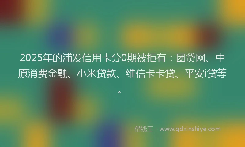 2025年的浦发信用卡分0期被拒有：团贷网、中原消费金融、小米贷款、维信卡卡贷、平安i贷等。
