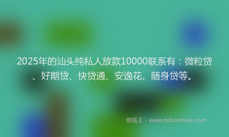 2025年的汕头纯私人放款10000联系有：微粒贷、好期贷、快贷通、安逸花、随身贷等。