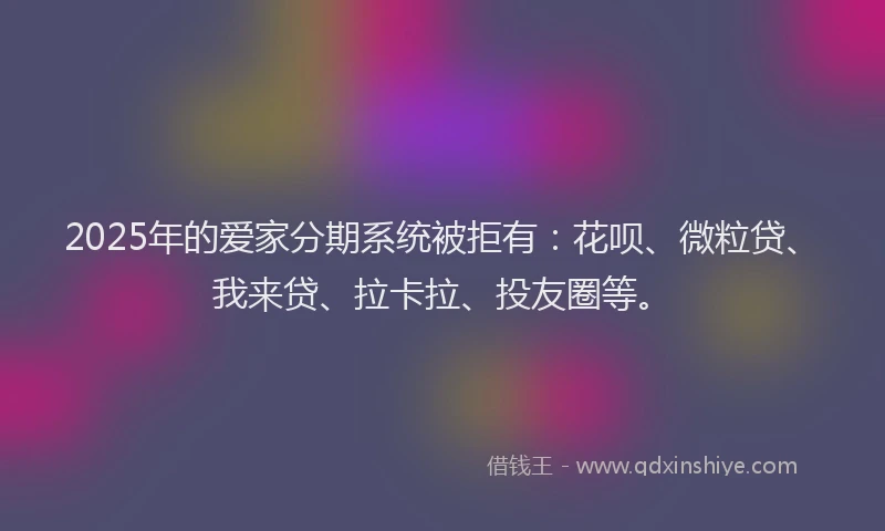 2025年的爱家分期系统被拒有：花呗、微粒贷、我来贷、拉卡拉、投友圈等。