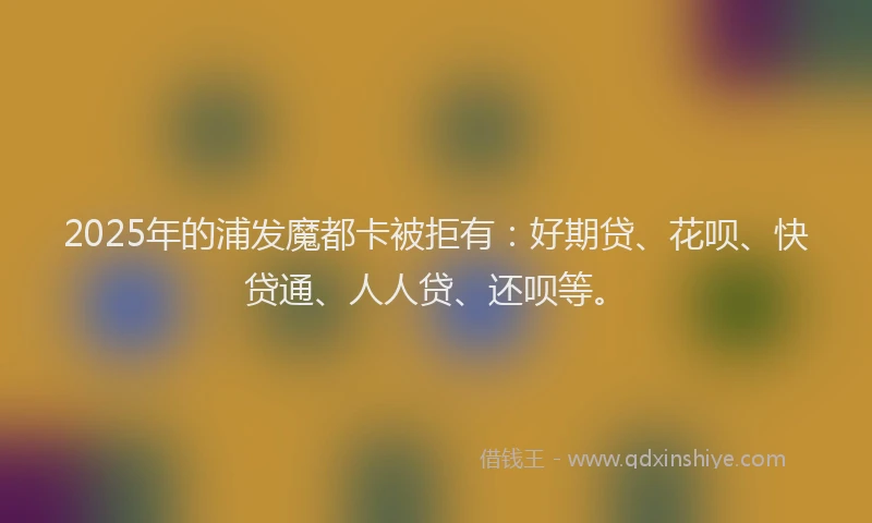2025年的浦发魔都卡被拒有：好期贷、花呗、快贷通、人人贷、还呗等。