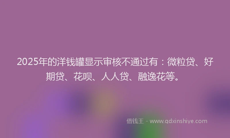 2025年的洋钱罐显示审核不通过有：微粒贷、好期贷、花呗、人人贷、融逸花等。