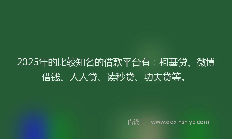 2025年的比较知名的借款平台有：柯基贷、微博借钱、人人贷、读秒贷、功夫贷等。