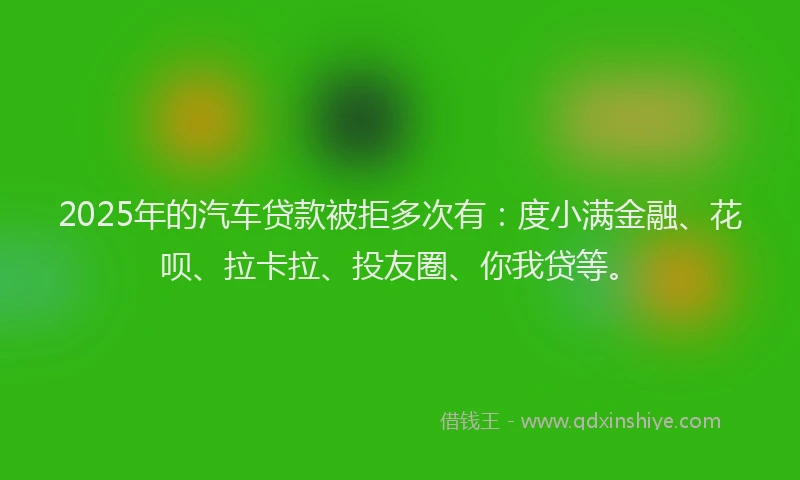 2025年的汽车贷款被拒多次有：度小满金融、花呗、拉卡拉、投友圈、你我贷等。