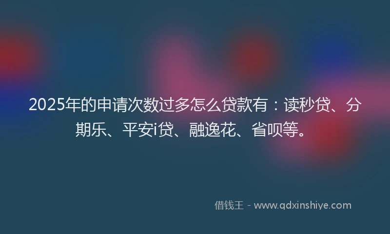 2025年的申请次数过多怎么贷款有：读秒贷、分期乐、平安i贷、融逸花、省呗等。
