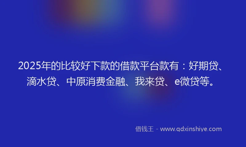 2025年的比较好下款的借款平台款有：好期贷、滴水贷、中原消费金融、我来贷、e微贷等。