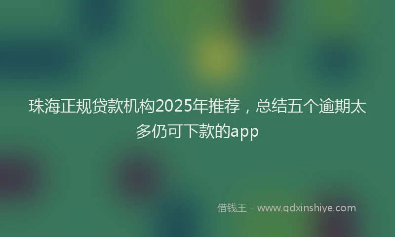 珠海正规贷款机构2025年推荐，总结五个逾期太多仍可下款的app