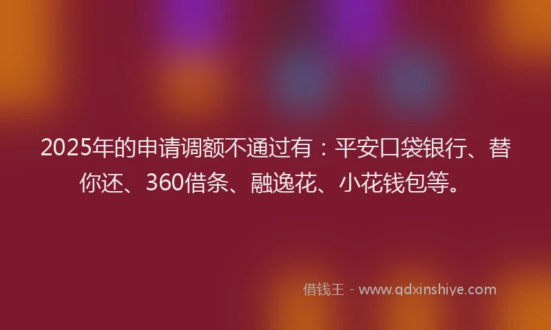 2025年的申请调额不通过有：平安口袋银行、替你还、360借条、融逸花、小花钱包等。