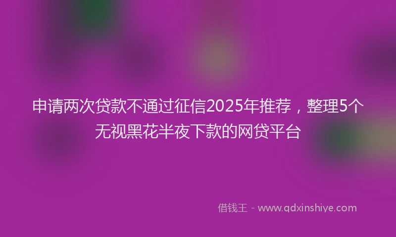 申请两次贷款不通过征信2025年推荐，整理5个无视黑花半夜下款的网贷平台