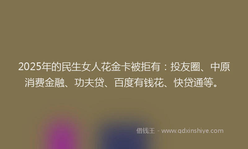 2025年的民生女人花金卡被拒有：投友圈、中原消费金融、功夫贷、百度有钱花、快贷通等。