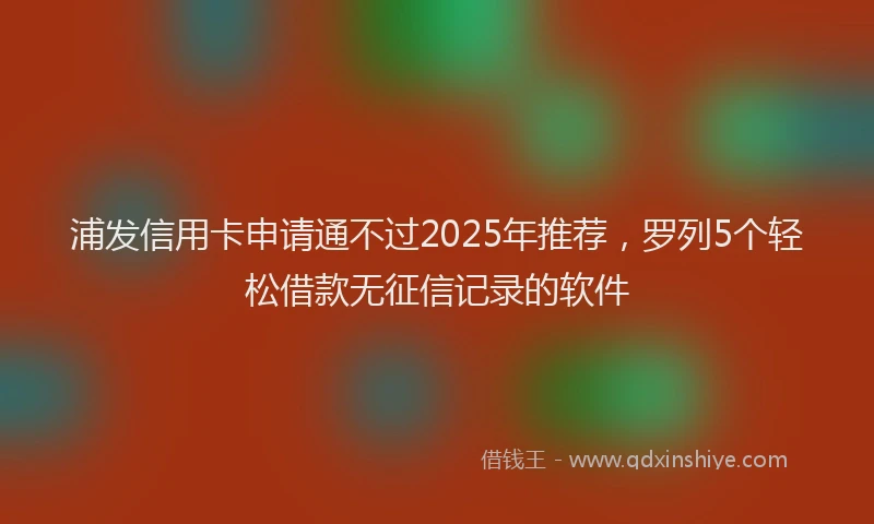 浦发信用卡申请通不过2025年推荐，罗列5个轻松借款无征信记录的软件