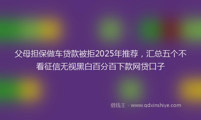 父母担保做车贷款被拒2025年推荐，汇总五个不看征信无视黑白百分百下款网贷口子