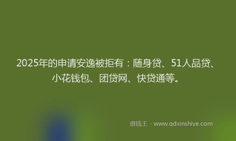 2025年的申请安逸被拒有：随身贷、51人品贷、小花钱包、团贷网、快贷通等。