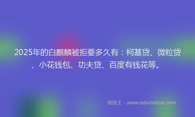 2025年的白麒麟被拒要多久有：柯基贷、微粒贷、小花钱包、功夫贷、百度有钱花等。