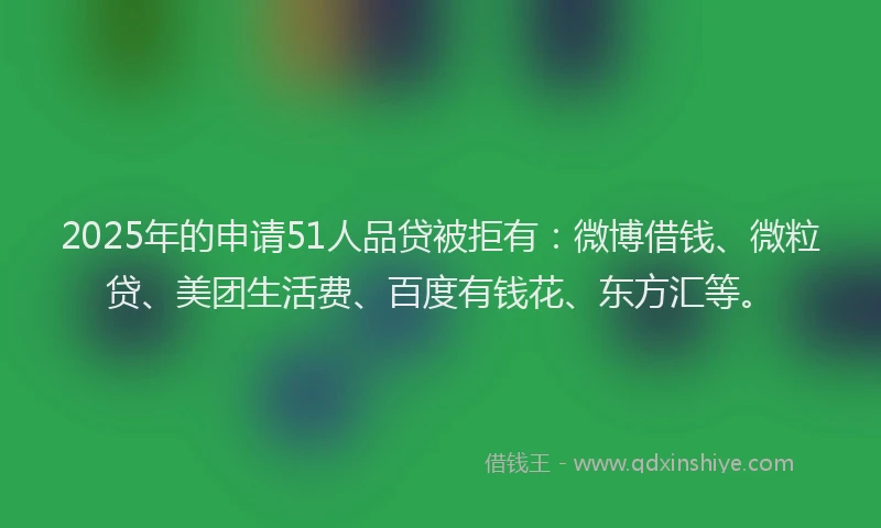 2025年的申请51人品贷被拒有：微博借钱、微粒贷、美团生活费、百度有钱花、东方汇等。