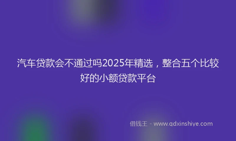 汽车贷款会不通过吗2025年精选，整合五个比较好的小额贷款平台