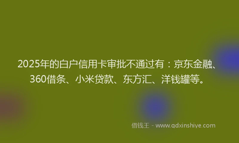 2025年的白户信用卡审批不通过有：京东金融、360借条、小米贷款、东方汇、洋钱罐等。