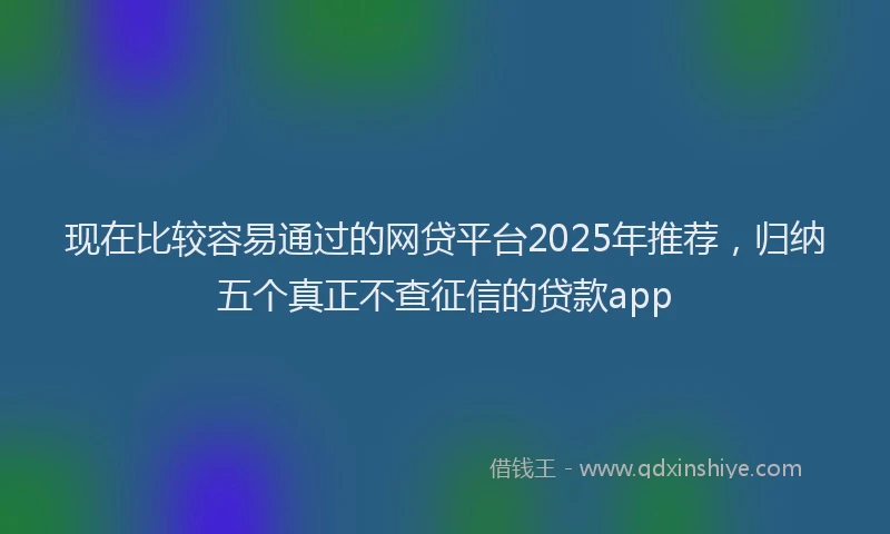 现在比较容易通过的网贷平台2025年推荐，归纳五个真正不查征信的贷款app