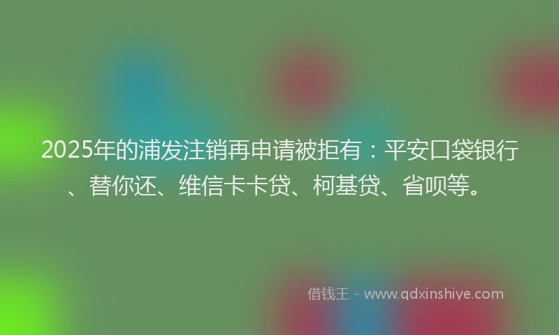 2025年的浦发注销再申请被拒有：平安口袋银行、替你还、维信卡卡贷、柯基贷、省呗等。