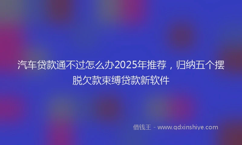 汽车贷款通不过怎么办2025年推荐，归纳五个摆脱欠款束缚贷款新软件