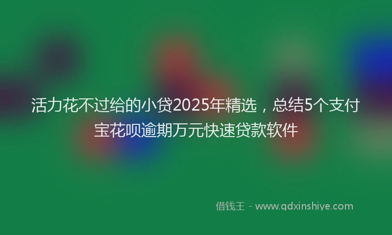 活力花不过给的小贷2025年精选，总结5个支付宝花呗逾期万元快速贷款软件