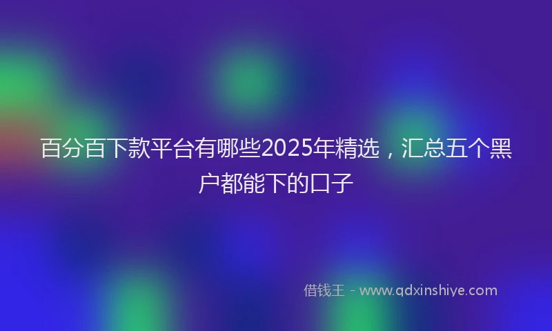 百分百下款平台有哪些2025年精选，汇总五个黑户都能下的口子