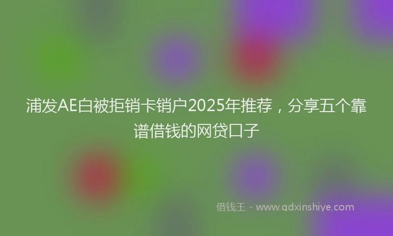浦发AE白被拒销卡销户2025年推荐，分享五个靠谱借钱的网贷口子