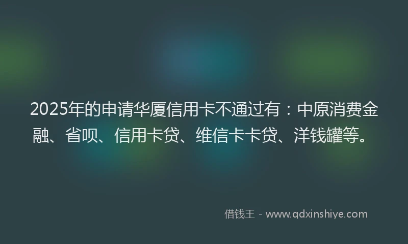 2025年的申请华厦信用卡不通过有：中原消费金融、省呗、信用卡贷、维信卡卡贷、洋钱罐等。
