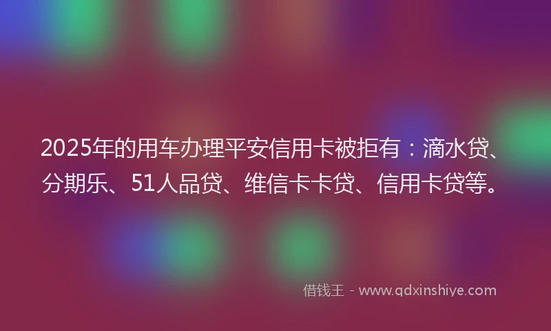 2025年的用车办理平安信用卡被拒有：滴水贷、分期乐、51人品贷、维信卡卡贷、信用卡贷等。