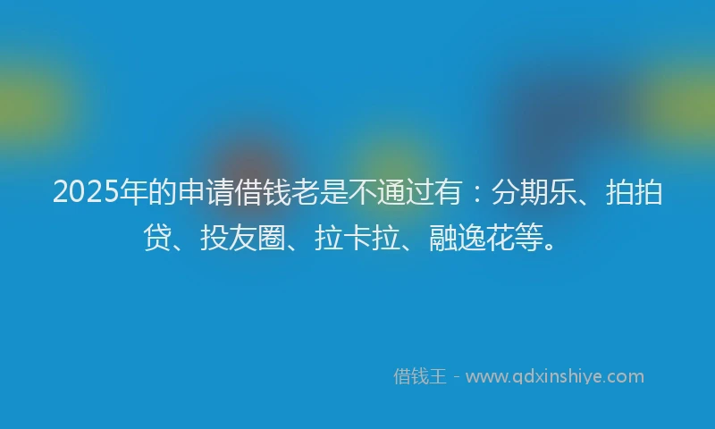 2025年的申请借钱老是不通过有：分期乐、拍拍贷、投友圈、拉卡拉、融逸花等。