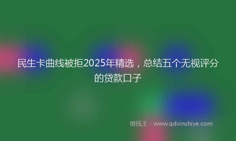 民生卡曲线被拒2025年精选，总结五个无视评分的贷款口子