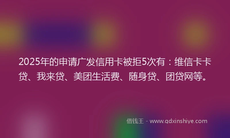 2025年的申请广发信用卡被拒5次有：维信卡卡贷、我来贷、美团生活费、随身贷、团贷网等。