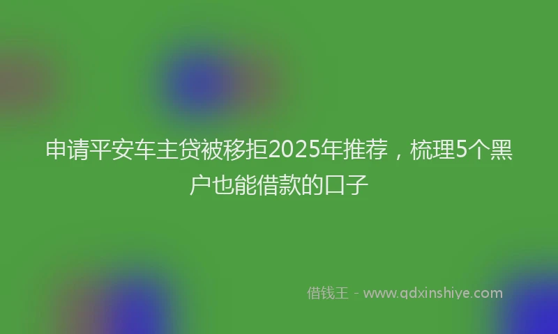 申请平安车主贷被移拒2025年推荐，梳理5个黑户也能借款的口子