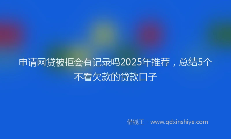 申请网贷被拒会有记录吗2025年推荐，总结5个不看欠款的贷款口子