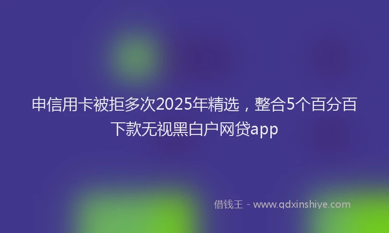 申信用卡被拒多次2025年精选，整合5个百分百下款无视黑白户网贷app