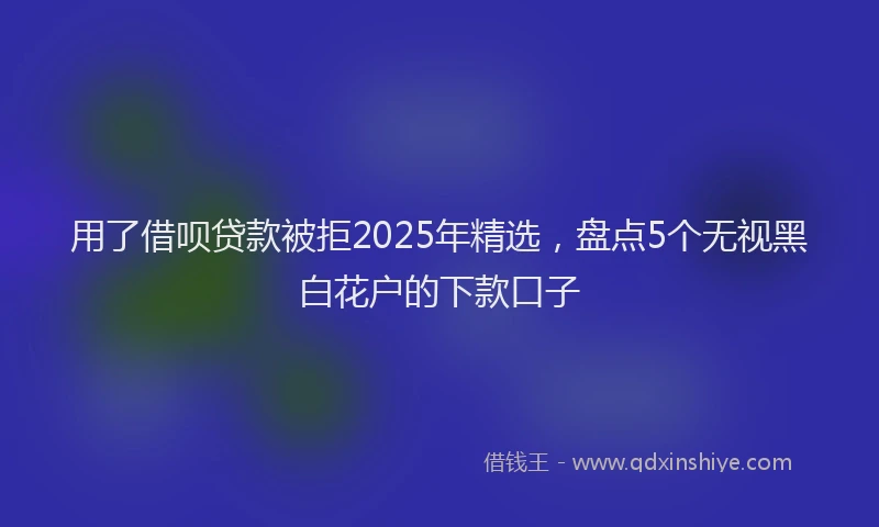用了借呗贷款被拒2025年精选，盘点5个无视黑白花户的下款口子