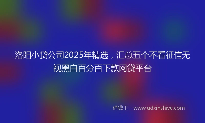 洛阳小贷公司2025年精选，汇总五个不看征信无视黑白百分百下款网贷平台