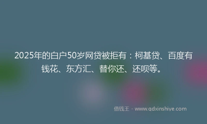 2025年的白户50岁网贷被拒有：柯基贷、百度有钱花、东方汇、替你还、还呗等。