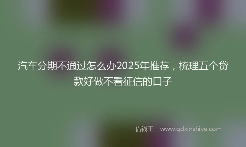 汽车分期不通过怎么办2025年推荐，梳理五个贷款好做不看征信的口子