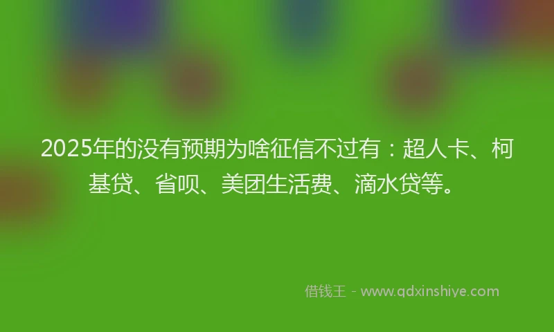 2025年的没有预期为啥征信不过有：超人卡、柯基贷、省呗、美团生活费、滴水贷等。