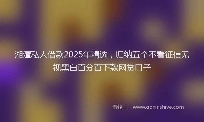 湘潭私人借款2025年精选，归纳五个不看征信无视黑白百分百下款网贷口子