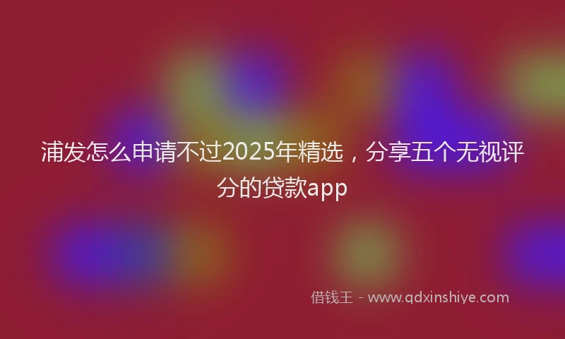 浦发怎么申请不过2025年精选，分享五个无视评分的贷款app