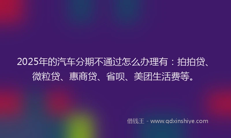 2025年的汽车分期不通过怎么办理有：拍拍贷、微粒贷、惠商贷、省呗、美团生活费等。