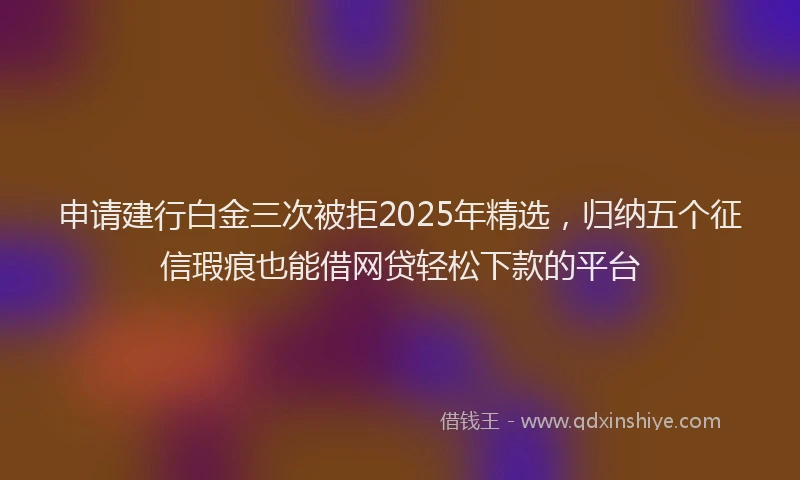 申请建行白金三次被拒2025年精选，归纳五个征信瑕疵也能借网贷轻松下款的平台