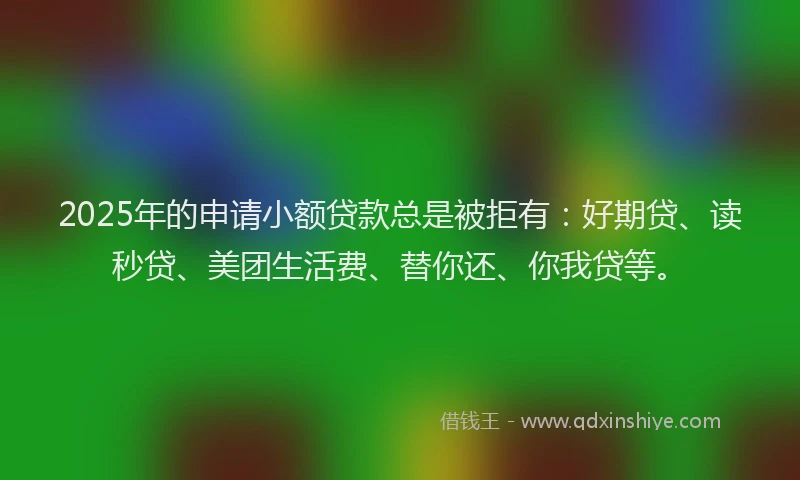 2025年的申请小额贷款总是被拒有：好期贷、读秒贷、美团生活费、替你还、你我贷等。