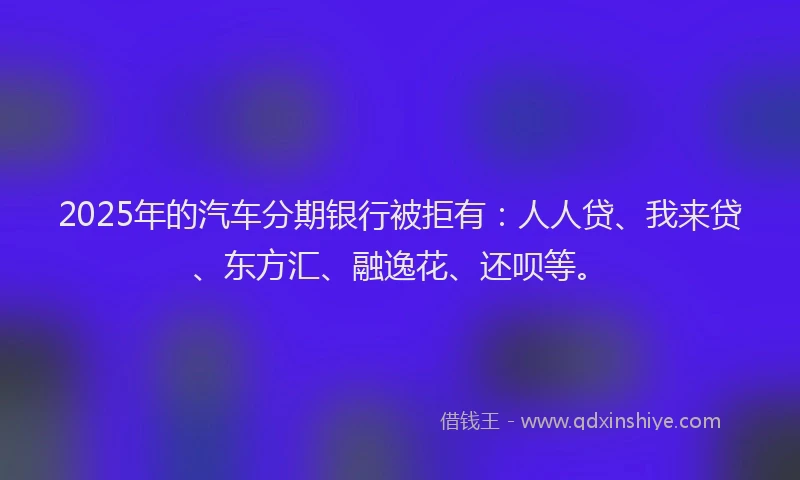 2025年的汽车分期银行被拒有：人人贷、我来贷、东方汇、融逸花、还呗等。