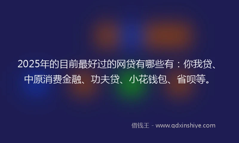 2025年的目前最好过的网贷有哪些有：你我贷、中原消费金融、功夫贷、小花钱包、省呗等。