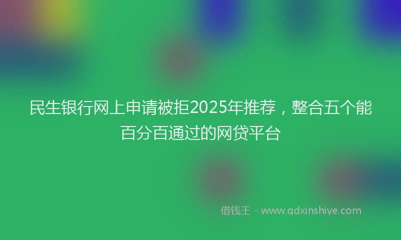 民生银行网上申请被拒2025年推荐，整合五个能百分百通过的网贷平台