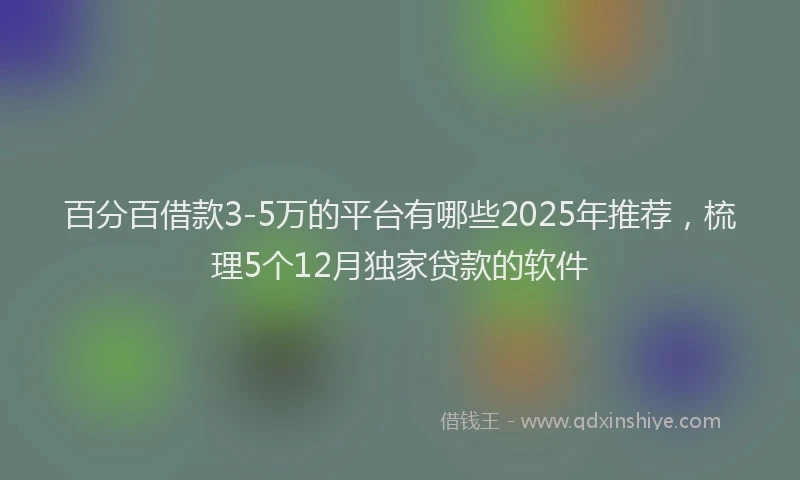 百分百借款3-5万的平台有哪些2025年推荐，梳理5个12月独家贷款的软件