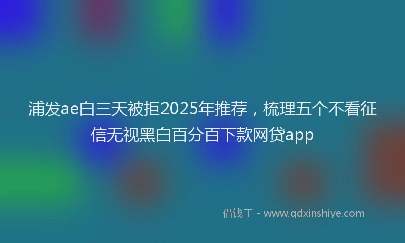 浦发ae白三天被拒2025年推荐，梳理五个不看征信无视黑白百分百下款网贷app