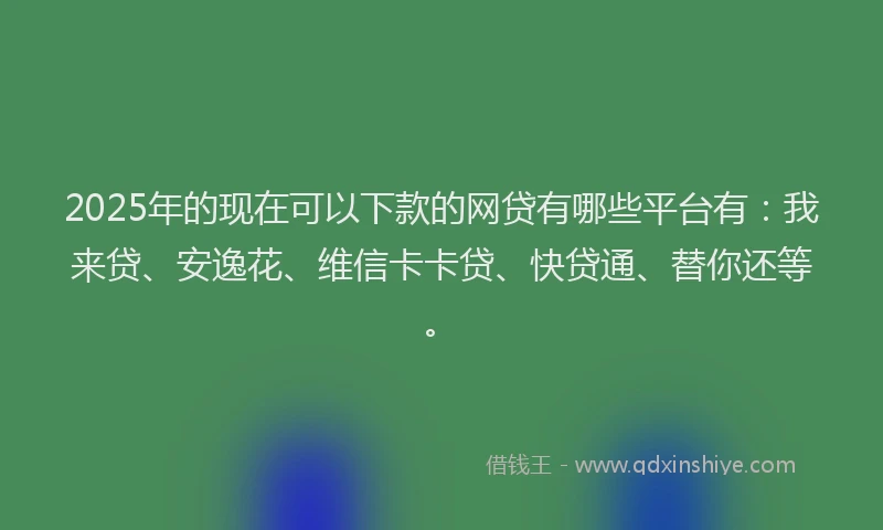 2025年的现在可以下款的网贷有哪些平台有：我来贷、安逸花、维信卡卡贷、快贷通、替你还等。
